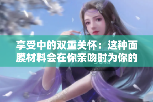 享受中的雙重關(guān)懷：這種面膜材料會(huì)在你親吻時(shí)為你的肌膚帶來(lái)什么益處？