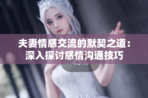 夫妻情感交流的默契之道：深入探討感情溝通技巧