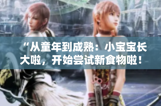 “從童年到成熟：小寶寶長大啦，開始嘗試新食物啦！”
