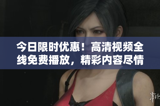 今日限時優(yōu)惠！高清視頻全線免費播放，精彩內(nèi)容盡情暢享