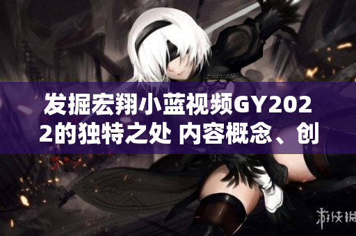 發(fā)掘宏翔小藍(lán)視頻GY2022的獨(dú)特之處 內(nèi)容概念、創(chuàng)新亮點(diǎn)、受眾特質(zhì)一覽