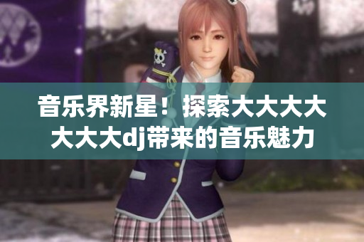音樂(lè)界新星！探索大大大大大大大dj帶來(lái)的音樂(lè)魅力