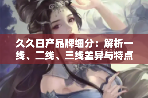 久久日產(chǎn)品牌細(xì)分：解析一線(xiàn)、二線(xiàn)、三線(xiàn)差異與特點(diǎn)