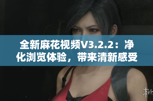 全新麻花視頻V3.2.2：凈化瀏覽體驗(yàn)，帶來(lái)清新感受