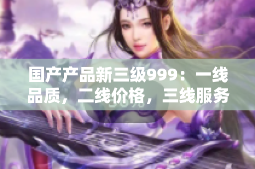 國(guó)產(chǎn)產(chǎn)品新三級(jí)999：一線品質(zhì)，二線價(jià)格，三線服務(wù)