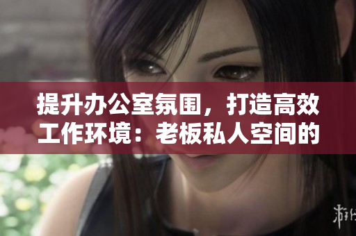 提升辦公室氛圍，打造高效工作環(huán)境：老板私人空間的精致辦公桌與舒適沙發(fā)