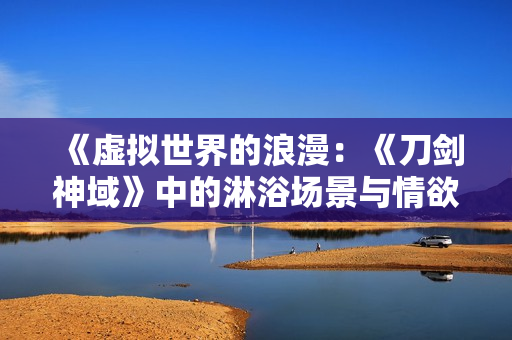 《虛擬世界的浪漫：《刀劍神域》中的淋浴場(chǎng)景與情欲探索》