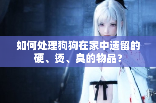 如何處理狗狗在家中遺留的硬、燙、臭的物品？