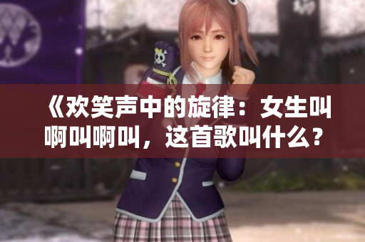 《歡笑聲中的旋律：女生叫啊叫啊叫，這首歌叫什么？》