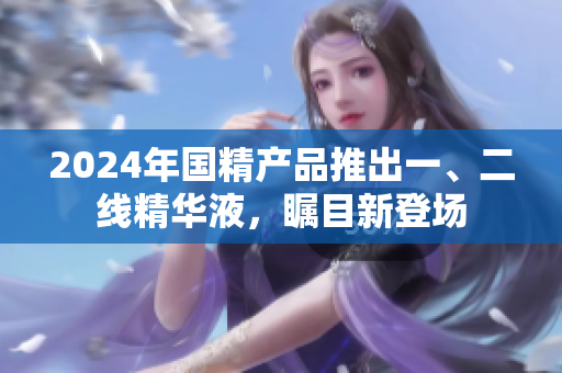 2024年國(guó)精產(chǎn)品推出一、二線(xiàn)精華液，矚目新登場(chǎng)