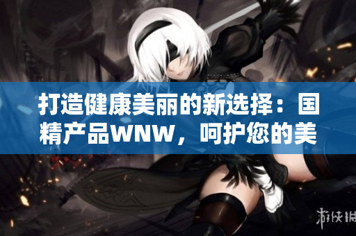 打造健康美麗的新選擇：國(guó)精產(chǎn)品WNW，呵護(hù)您的美好生活