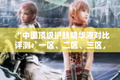 “中國(guó)頂級(jí)護(hù)膚精華液對(duì)比評(píng)測(cè)：一區(qū)、二區(qū)、三區(qū)，哪家更出色？”