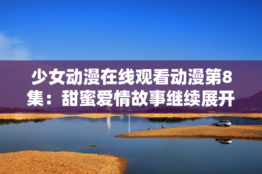 少女動漫在線觀看動漫第8集：甜蜜愛情故事繼續(xù)展開
