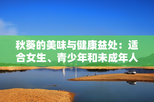 秋葵的美味與健康益處：適合女生、青少年和未成年人食用嗎？