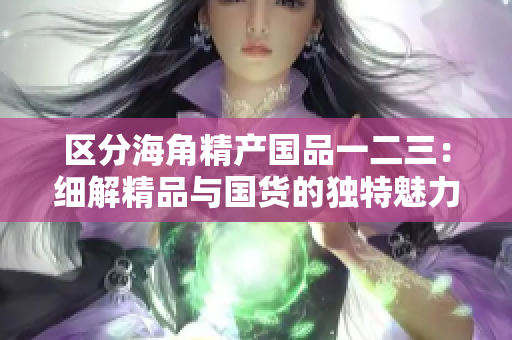 區(qū)分海角精產(chǎn)國(guó)品一二三：細(xì)解精品與國(guó)貨的獨(dú)特魅力