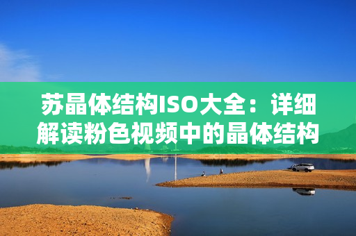 蘇晶體結(jié)構(gòu)ISO大全：詳細(xì)解讀粉色視頻中的晶體結(jié)構(gòu)