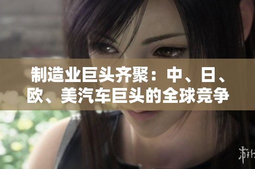 制造業(yè)巨頭齊聚：中、日、歐、美汽車巨頭的全球競爭