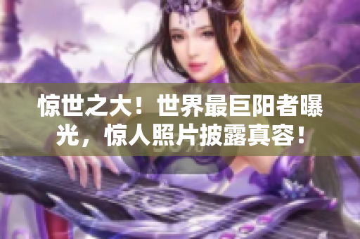 驚世之大！世界最巨陽者曝光，驚人照片披露真容！