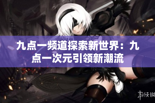 九點(diǎn)一頻道探索新世界：九點(diǎn)一次元引領(lǐng)新潮流