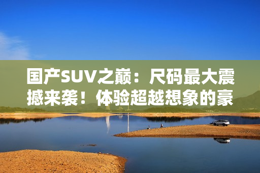 國產(chǎn)SUV之巔：尺碼最大震撼來襲！體驗超越想象的豪華與空間