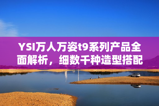 YSI萬人萬姿t9系列產(chǎn)品全面解析，細(xì)數(shù)千種造型搭配，完美展示個(gè)性魅力