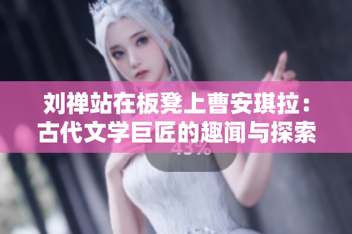 劉禪站在板凳上曹安琪拉：古代文學(xué)巨匠的趣聞與探索