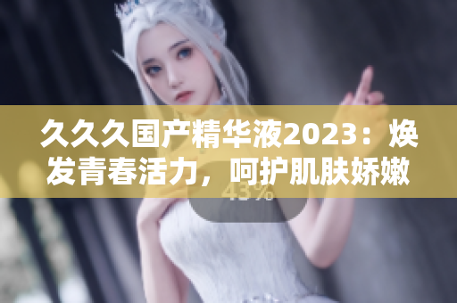 久久久國產(chǎn)精華液2023：煥發(fā)青春活力，呵護(hù)肌膚嬌嫩。