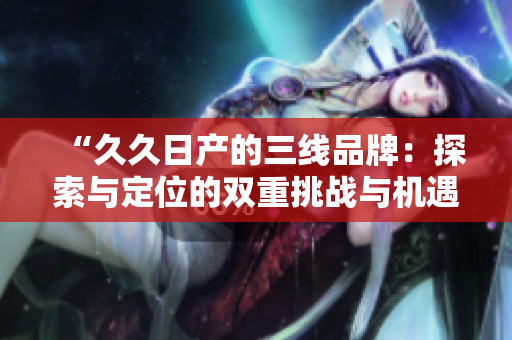 “久久日產(chǎn)的三線品牌：探索與定位的雙重挑戰(zhàn)與機(jī)遇”