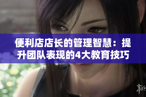 便利店店長的管理智慧：提升團隊表現(xiàn)的4大教育技巧
