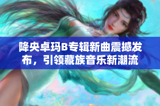 降央卓瑪B專輯新曲震撼發(fā)布，引領(lǐng)藏族音樂新潮流