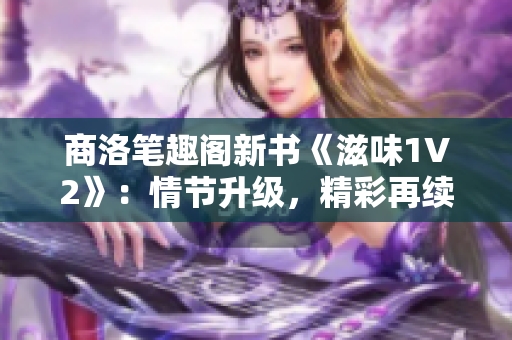 商洛筆趣閣新書《滋味1V2》：情節(jié)升級，精彩再續(xù)！