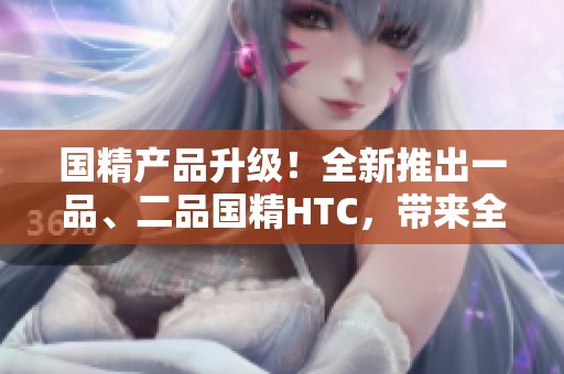國(guó)精產(chǎn)品升級(jí)！全新推出一品、二品國(guó)精HTC，帶來(lái)全新體驗(yàn)