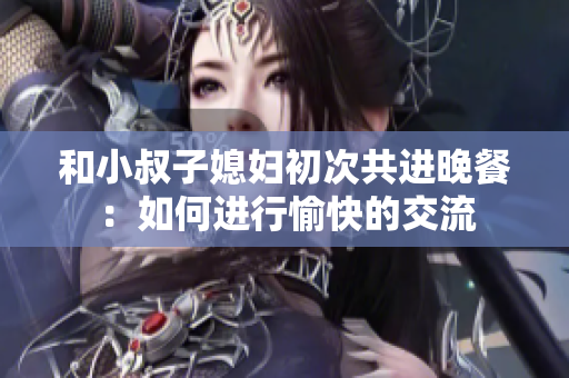 和小叔子媳婦初次共進(jìn)晚餐：如何進(jìn)行愉快的交流