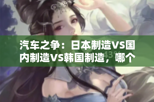 汽車之爭：日本制造VS國內制造VS韓國制造，哪個更勝一籌？