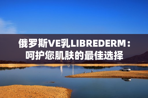 俄羅斯VE乳LIBREDERM：呵護(hù)您肌膚的最佳選擇