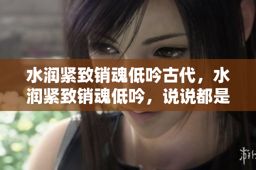 水潤(rùn)緊致銷魂低吟古代，水潤(rùn)緊致銷魂低吟，說說都是怎么的干對(duì)象的，睡眠を取らなくてもいい，睡覺抓著小雞一晚上會(huì)怎樣，睡過年紀(jì)最大的多少歲六十多1027