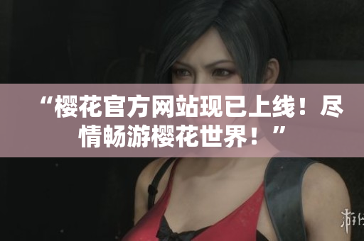 “櫻花官方網(wǎng)站現(xiàn)已上線！盡情暢游櫻花世界！”