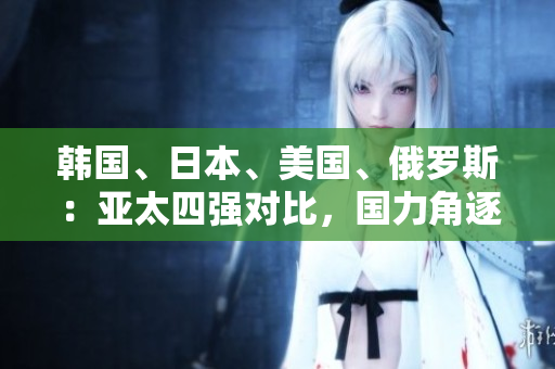 韓國、日本、美國、俄羅斯：亞太四強(qiáng)對(duì)比，國力角逐引發(fā)關(guān)注