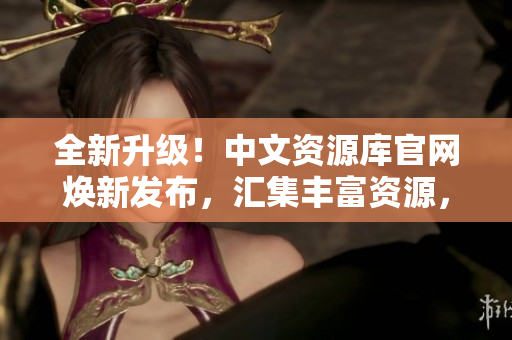 全新升級！中文資源庫官網(wǎng)煥新發(fā)布，匯集豐富資源，助力學(xué)習(xí)與創(chuàng)新