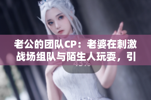老公的團隊CP：老婆在刺激戰(zhàn)場組隊與陌生人玩耍，引發(fā)熱議