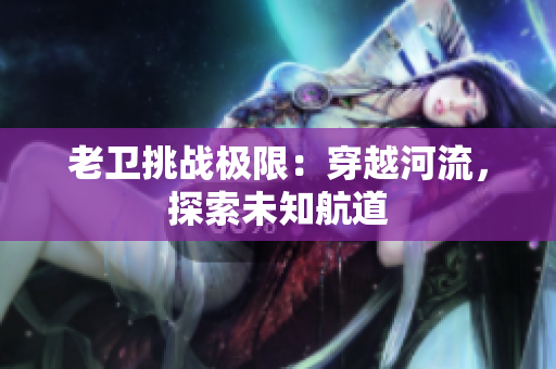 老衛(wèi)挑戰(zhàn)極限：穿越河流，探索未知航道
