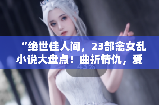 “絕世佳人間，23部禽女亂小說大盤點！曲折情仇，愛欲紛擾無窮盡！”