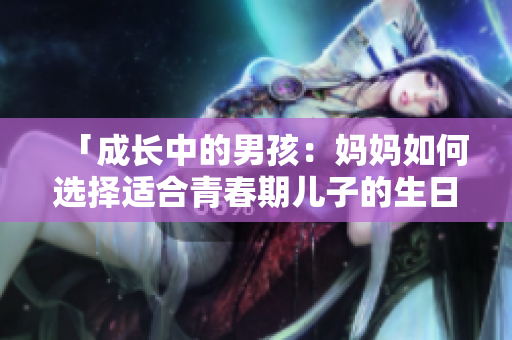 「成長中的男孩：媽媽如何選擇適合青春期兒子的生日禮物？」