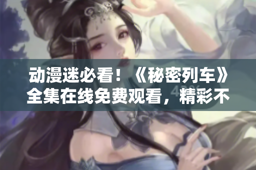 動漫迷必看！《秘密列車》全集在線免費觀看，精彩不容錯過！