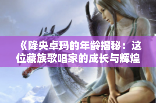 《降央卓瑪的年齡揭秘：這位藏族歌唱家的成長與輝煌》