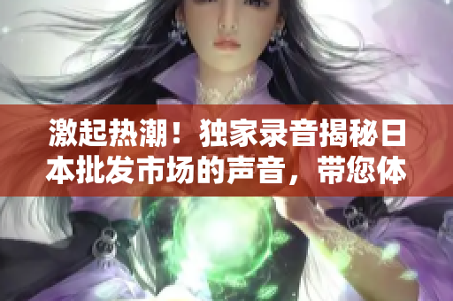 激起熱潮！獨家錄音揭秘日本批發(fā)市場的聲音，帶您體驗獨特魅力