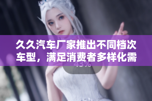 久久汽車(chē)廠家推出不同檔次車(chē)型，滿(mǎn)足消費(fèi)者多樣化需求