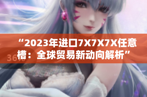 “2023年進(jìn)口7X7X7X任意槽：全球貿(mào)易新動向解析”