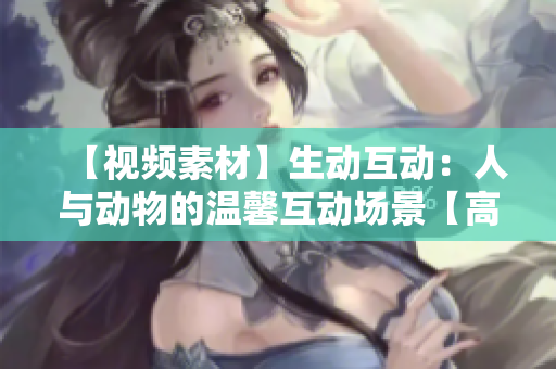 【視頻素材】生動(dòng)互動(dòng)：人與動(dòng)物的溫馨互動(dòng)場(chǎng)景【高清下載】