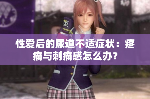性愛(ài)后的尿道不適癥狀：疼痛與刺痛感怎么辦？